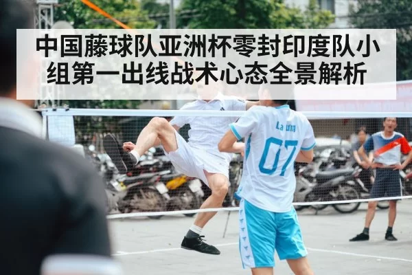 中国藤球队亚洲杯零封印度队小组第一出线战术心态全景解析