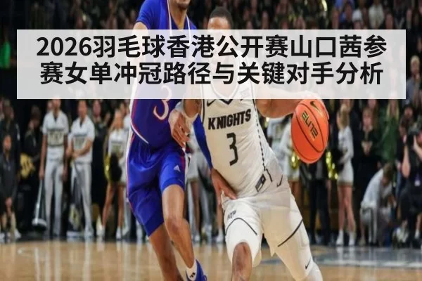 2026羽毛球香港公开赛山口茜参赛女单冲冠路径与关键对手分析